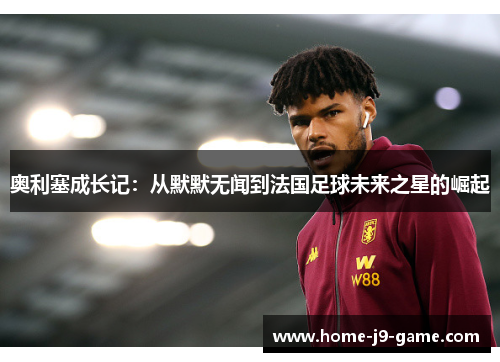 奥利塞成长记:从默默无闻到法国足球未来之星的崛起 奥利塞成长记:从默默无闻到法国足球未来之星的崛起