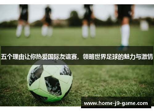 五个理由让你热爱国际友谊赛,领略世界足球的魅力与激情 五个理由让你热爱国际友谊赛,领略世界足球的魅力与激情