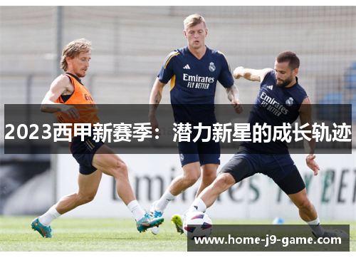 2023西甲新赛季:潜力新星的成长轨迹 2023西甲新赛季:潜力新星的成长轨迹