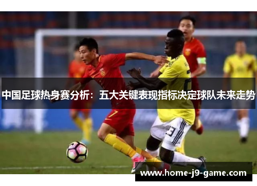 中国足球热身赛分析：五大关键表现指标决定球队未来走势