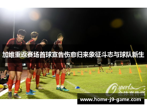 加维重返赛场首球宣告伤愈归来象征斗志与球队新生