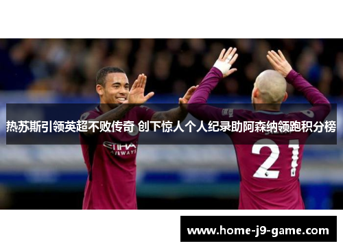 热苏斯引领英超不败传奇 创下惊人个人纪录助阿森纳领跑积分榜