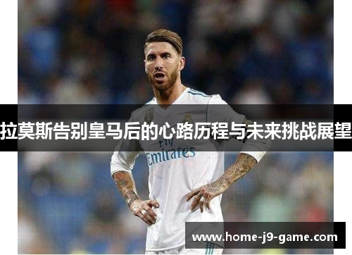 拉莫斯告别皇马后的心路历程与未来挑战展望