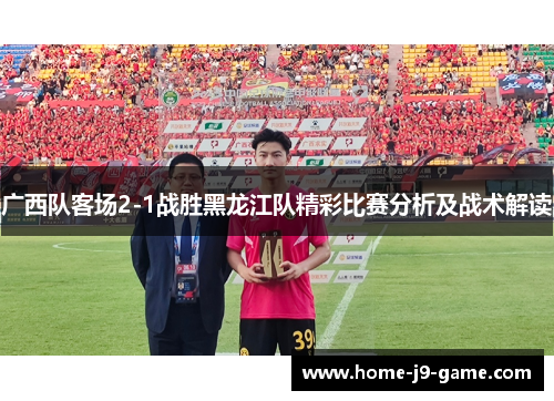 广西队客场2-1战胜黑龙江队精彩比赛分析及战术解读 广西队客场2-1战胜黑龙江队精彩比赛分析及战术解读
