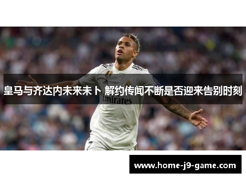 皇马与齐达内未来未卜 解约传闻不断是否迎来告别时刻