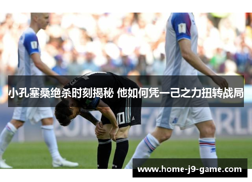 小孔塞桑绝杀时刻揭秘 他如何凭一己之力扭转战局 小孔塞桑绝杀时刻揭秘 他如何凭一己之力扭转战局