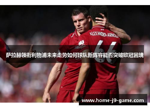 萨拉赫领衔利物浦未来走势如何球队新阵容能否突破欧冠困境 萨拉赫领衔利物浦未来走势如何球队新阵容能否突破欧冠困境