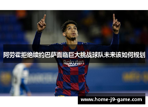 阿劳霍拒绝续约巴萨面临巨大挑战球队未来该如何规划 阿劳霍拒绝续约巴萨面临巨大挑战球队未来该如何规划