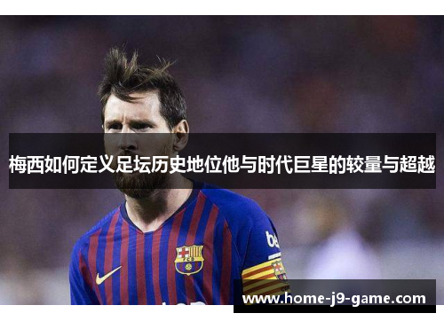 梅西如何定义足坛历史地位他与时代巨星的较量与超越
