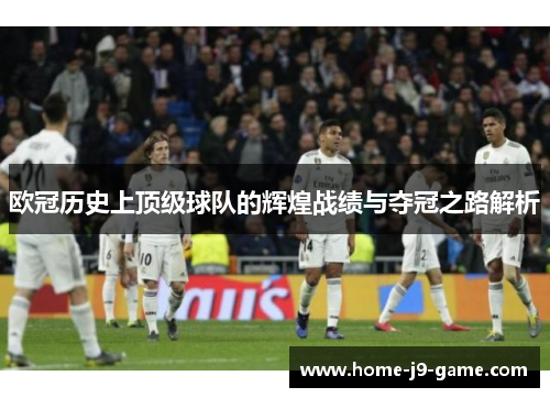 欧冠历史上顶级球队的辉煌战绩与夺冠之路解析