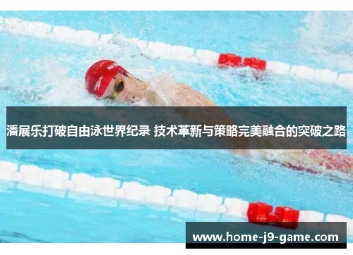 潘展乐打破自由泳世界纪录 技术革新与策略完美融合的突破之路