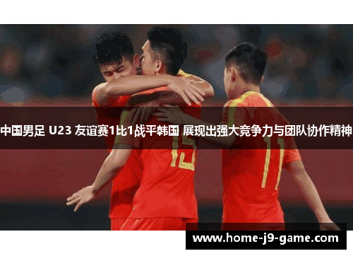 中国男足 U23 友谊赛1比1战平韩国 展现出强大竞争力与团队协作精神
