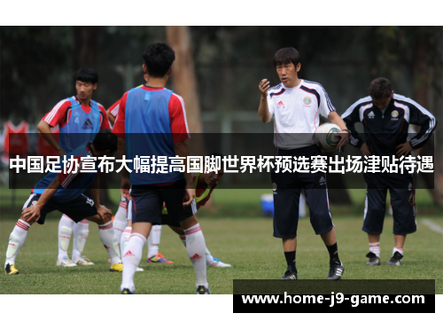 中国足协宣布大幅提高国脚世界杯预选赛出场津贴待遇 中国足协宣布大幅提高国脚世界杯预选赛出场津贴待遇