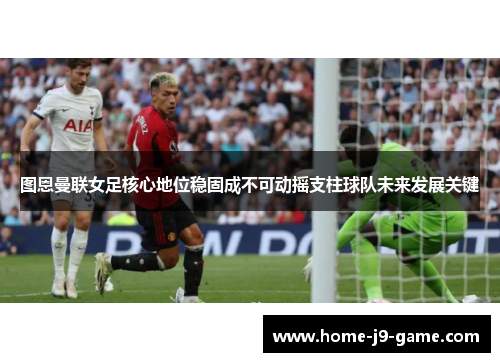 图恩曼联女足核心地位稳固成不可动摇支柱球队未来发展关键