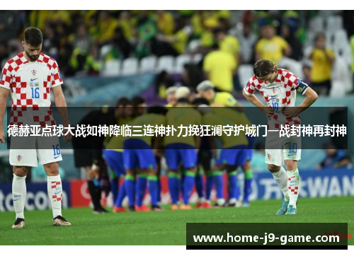 德赫亚点球大战如神降临三连神扑力挽狂澜守护城门一战封神再封神 德赫亚点球大战如神降临三连神扑力挽狂澜守护城门一战封神再封神
